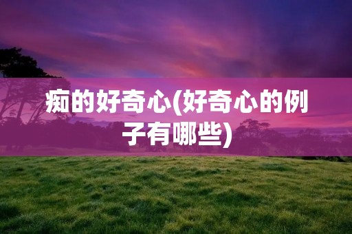 痴的好奇心(好奇心的例子有哪些) 痴的好奇心(好奇心的例子有哪些)