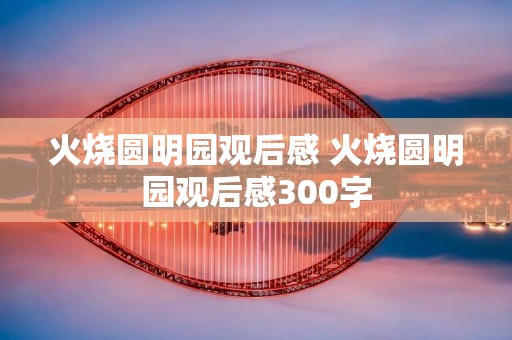 火烧圆明园观后感 火烧圆明园观后感300字 火烧圆明园观后感 火烧圆明园观后感300字