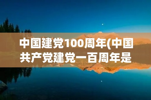中国建党100周年(中国共产党建党一百周年是什么时候)