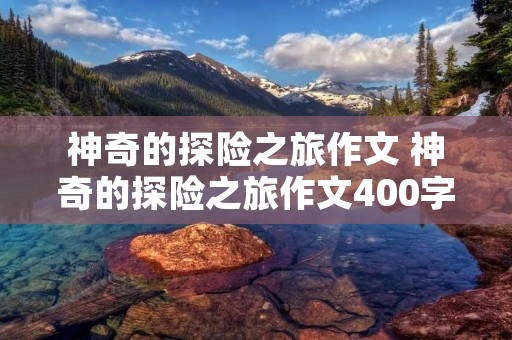 神奇的探险之旅作文 神奇的探险之旅作文400字【10篇】 神奇的探险之旅作文 神奇的探险之旅作文400字【10篇】