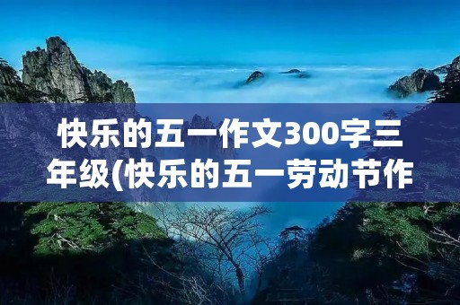 快乐的五一作文300字三年级(快乐的五一劳动节作文300字三年级) 快乐的五一作文300字三年级(快乐的五一劳动节作文300字三年级)