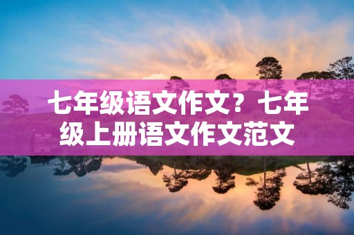七年级语文作文?七年级上册语文作文范文 七年级语文作文?七年级上册语文作文范文