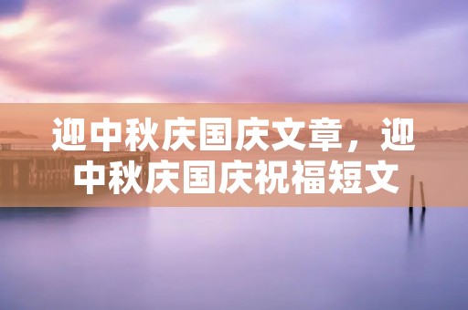 迎中秋庆国庆文章,迎中秋庆国庆祝福短文