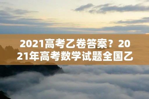 2021高考乙卷答案?2021年高考数学试题全国乙卷及答案完整解析