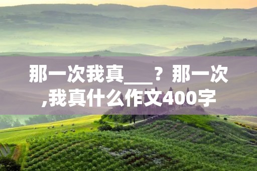 那一次我真___?那一次,我真什么作文400字