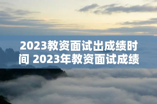2023教资面试出成绩时间 2023年教资面试成绩公布时间 2023教资面试出成绩时间 2023年教资面试成绩公布时间