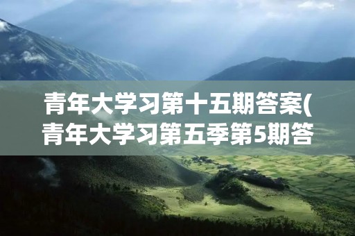 青年大学习第十五期答案(青年大学习第五季第5期答案是什么呢) 青年大学习第十五期答案(青年大学习第五季第5期答案是什么呢)