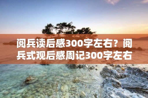 阅兵读后感300字左右?阅兵式观后感周记300字左右 阅兵读后感300字左右?阅兵式观后感周记300字左右
