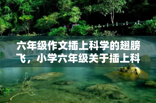 六年级作文插上科学的翅膀飞,小学六年级关于插上科学的翅膀飞作文十篇