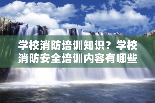 学校消防培训知识?学校消防安全培训内容有哪些 学校消防培训知识?学校消防安全培训内容有哪些