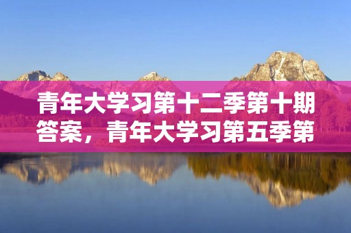 青年大学习第十二季第十期答案,青年大学习第五季第5期答案是什么呢 青年大学习第十二季第十期答案,青年大学习第五季第5期答案是什么呢