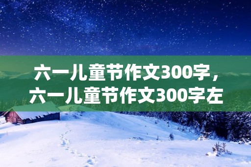 六一儿童节作文300字,六一儿童节作文300字左右(10篇)