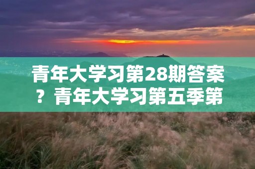 青年大学习第28期答案?青年大学习第五季第5期答案是什么呢