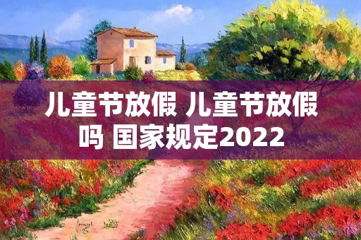 儿童节放假 儿童节放假吗 国家规定2022