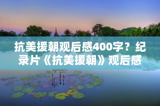 抗美援朝观后感400字?纪录片《抗美援朝》观后感400字 抗美援朝观后感400字?纪录片《抗美援朝》观后感400字