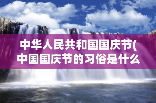 中华人民共和国国庆节(中国国庆节的习俗是什么)