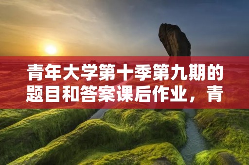 青年大学第十季第九期的题目和答案课后作业,青年大学第十季第三期的题目和答案