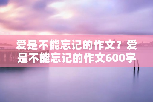 爱是不能忘记的作文?爱是不能忘记的作文600字