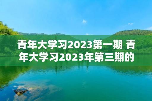 青年大学习2023第一期 青年大学习2023年第三期的学习答案是什么