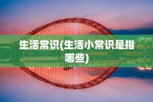 生活常识(生活小常识是指哪些) 生活常识(生活小常识是指哪些)