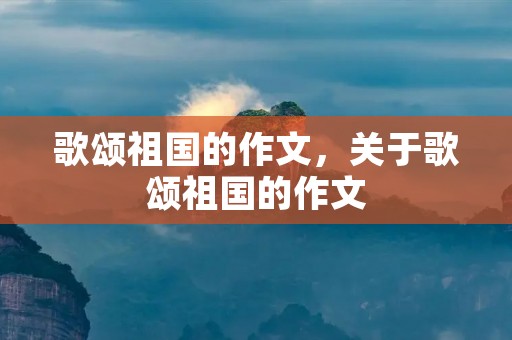 歌颂祖国的作文,关于歌颂祖国的作文 歌颂祖国的作文,关于歌颂祖国的作文