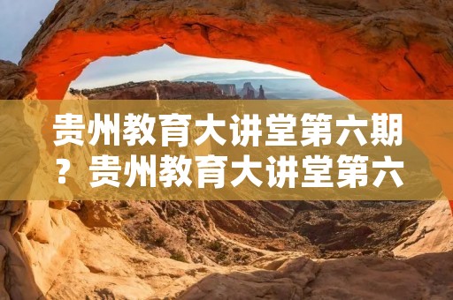 贵州教育大讲堂第六期?贵州教育大讲堂第六期观后感是什么