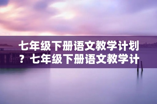七年级下册语文教学计划?七年级下册语文教学计划3篇 七年级下册语文教学计划?七年级下册语文教学计划3篇