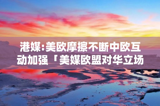 港媒:美欧摩擦不断中欧互动加强「美媒欧盟对华立场正变得强硬」 港媒:美欧摩擦不断中欧互动加强「美媒欧盟对华立场正变得强硬」