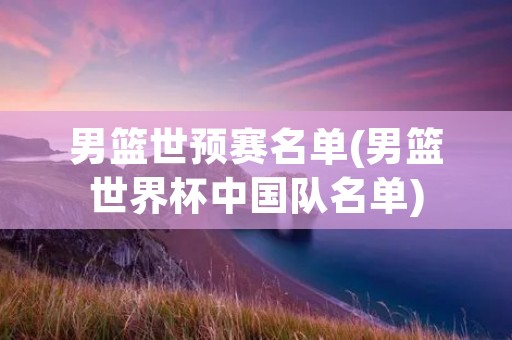 男篮世预赛名单(男篮世界杯中国队名单) 男篮世预赛名单(男篮世界杯中国队名单)