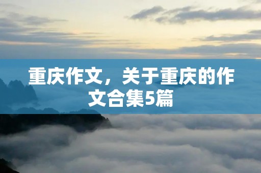 重庆作文,关于重庆的作文合集5篇 重庆作文,关于重庆的作文合集5篇