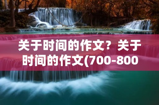 关于时间的作文?关于时间的作文(700-800字) 关于时间的作文?关于时间的作文(700-800字)