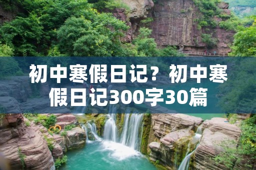 初中寒假日记？初中寒假日记300字30篇