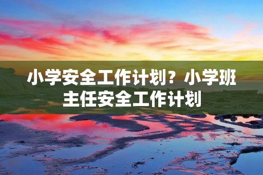 小学安全工作计划?小学班主任安全工作计划 小学安全工作计划?小学班主任安全工作计划