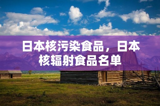 日本核污染食品,日本核辐射食品名单 日本核污染食品,日本核辐射食品名单