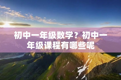 初中一年级数学?初中一年级课程有哪些呢 初中一年级数学?初中一年级课程有哪些呢