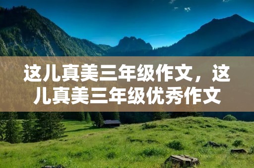 这儿真美三年级作文,这儿真美三年级优秀作文15篇 这儿真美三年级作文,这儿真美三年级优秀作文15篇