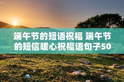 端午节的短语祝福 端午节的短信暖心祝福语句子50句