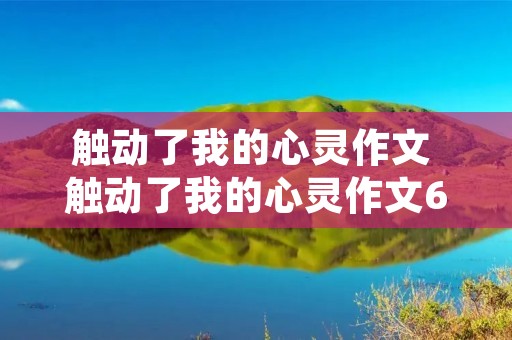 触动了我的心灵作文 触动了我的心灵作文600字10篇 触动了我的心灵作文 触动了我的心灵作文600字10篇