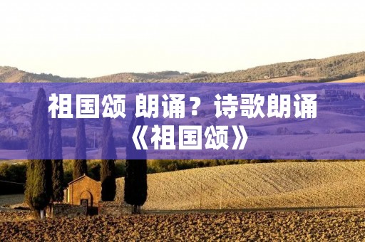 祖国颂 朗诵?诗歌朗诵《祖国颂》 祖国颂 朗诵?诗歌朗诵《祖国颂》