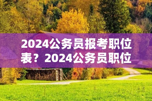 2024公务员报考职位表?2024公务员职位一览表 2024公务员报考职位表?2024公务员职位一览表