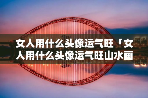 女人用什么头像运气旺「女人用什么头像运气旺山水画」