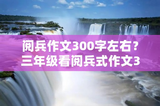 阅兵作文300字左右?三年级看阅兵式作文300字左右