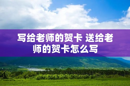 写给老师的贺卡 送给老师的贺卡怎么写 写给老师的贺卡 送给老师的贺卡怎么写