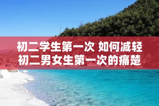 初二学生第一次 如何减轻初二男女生第一次的痛楚 初二学生第一次 如何减轻初二男女生第一次的痛楚