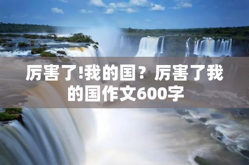 厉害了!我的国?厉害了我的国作文600字 厉害了!我的国?厉害了我的国作文600字