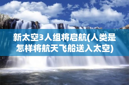 新太空3人组将启航(人类是怎样将航天飞船送入太空) 新太空3人组将启航(人类是怎样将航天飞船送入太空)