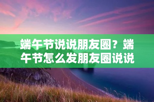 端午节说说朋友圈?端午节怎么发朋友圈说说 端午节说说朋友圈?端午节怎么发朋友圈说说