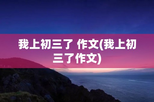 我上初三了 作文(我上初三了作文)