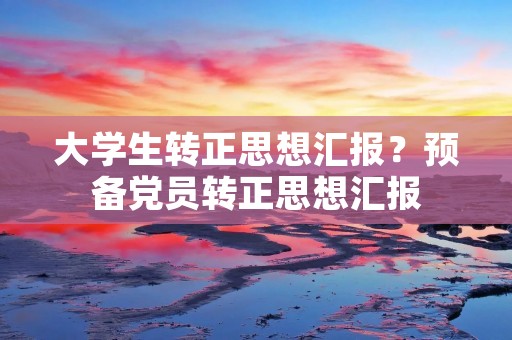 大学生转正思想汇报?预备党员转正思想汇报
