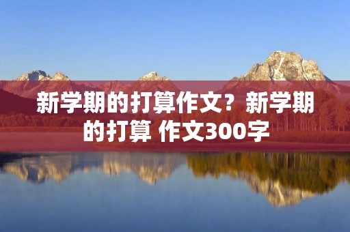 新学期的打算作文?新学期的打算 作文300字 新学期的打算作文?新学期的打算 作文300字